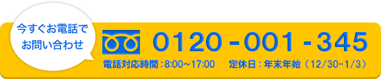 今すぐお電話でお問い合わせ　0120-001-345　電話対応時間08：00-17：00 定休日年末年始(12/30~1/3)