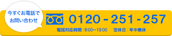 今すぐお電話でお問い合わせ　0120-251-257　年中無休　電話対応時間9：00-19：00