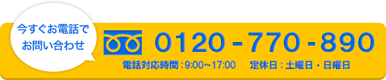 今すぐお電話でお問い合わせ　0120-770-890　定休日 : 土曜日・日曜日　電話対応時間9：00-17：00